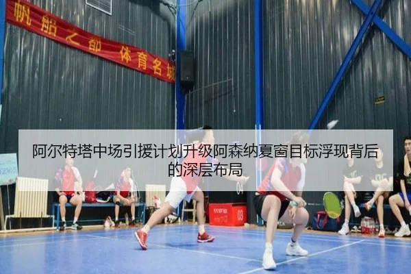 阿尔特塔中场引援计划升级阿森纳夏窗目标浮现背后的深层布局