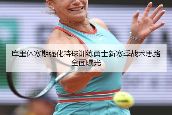 库里休赛期强化持球训练勇士新赛季战术思路全面曝光