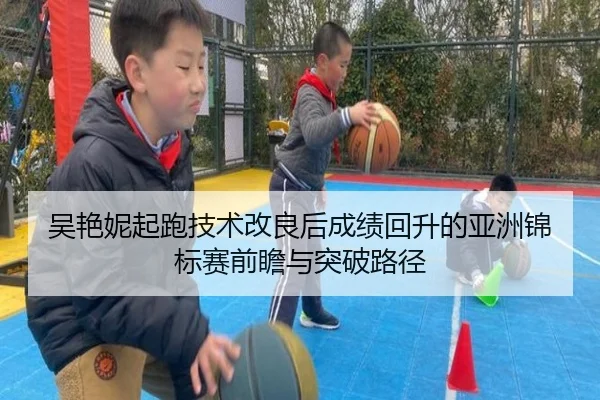 吴艳妮起跑技术改良后成绩回升的亚洲锦标赛前瞻与突破路径